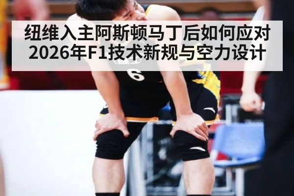 纽维入主阿斯顿马丁后如何应对2026年F1技术新规与空力设计